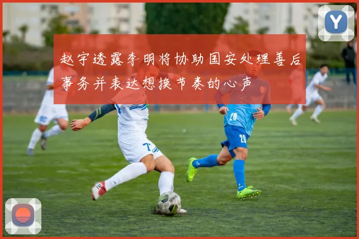 赵宇透露李明将协助国安处理善后事务并表达想换节奏的心声