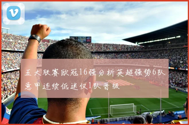 五大联赛欧冠16强分析英超强势6队意甲连续低迷仅1队晋级