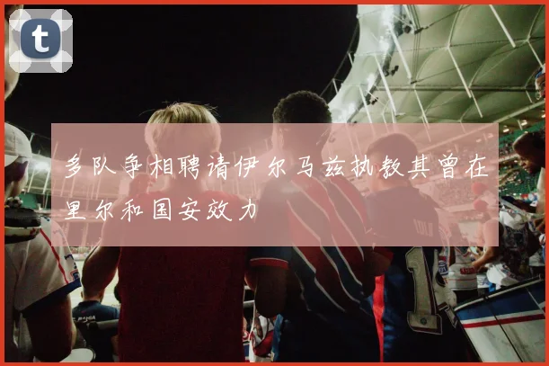 多队争相聘请伊尔马兹执教其曾在里尔和国安效力