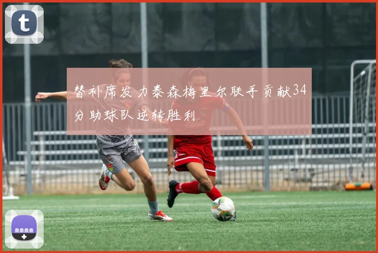 替补席发力泰森梅里尔联手贡献34分助球队逆转胜利