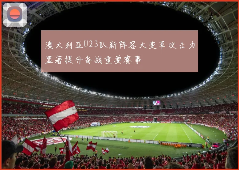 澳大利亚U23队新阵容大变革攻击力显著提升备战重要赛事