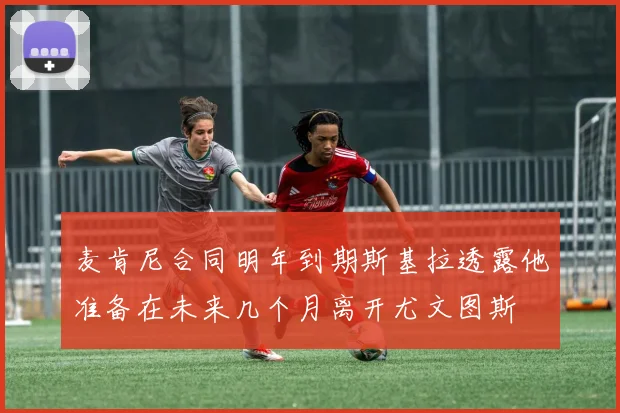 麦肯尼合同明年到期斯基拉透露他准备在未来几个月离开尤文图斯
