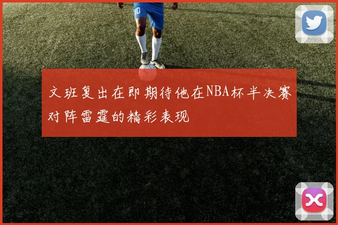 文班复出在即期待他在NBA杯半决赛对阵雷霆的精彩表现