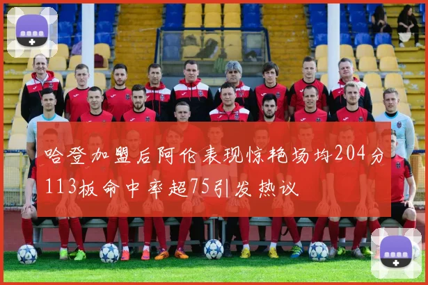 哈登加盟后阿伦表现惊艳场均204分113板命中率超75引发热议