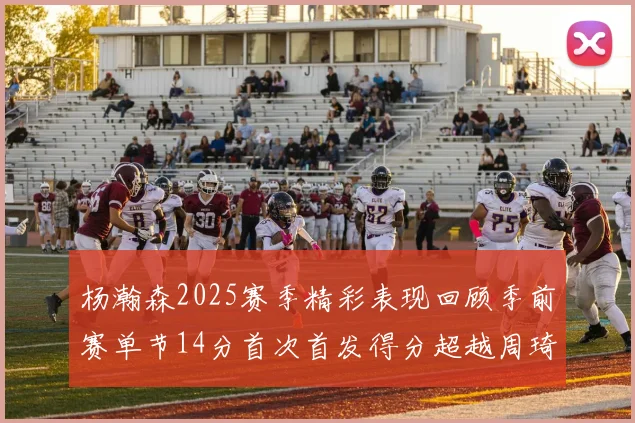 杨瀚森2025赛季精彩表现回顾季前赛单节14分首次首发得分超越周琦
