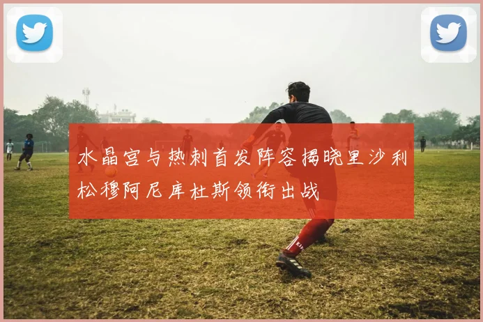 水晶宫与热刺首发阵容揭晓里沙利松穆阿尼库杜斯领衔出战