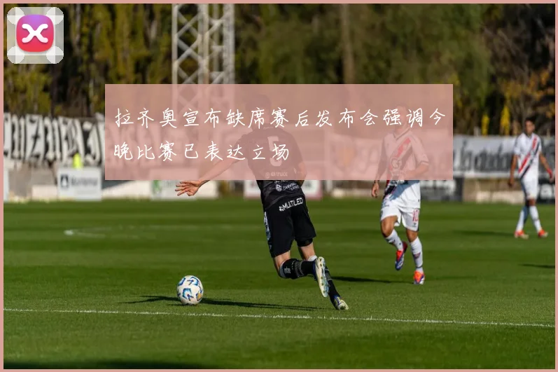 拉齐奥宣布缺席赛后发布会强调今晚比赛已表达立场