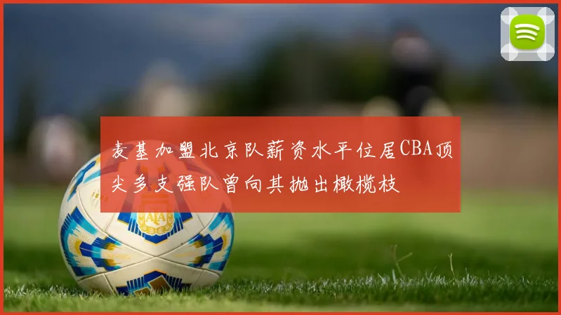 麦基加盟北京队薪资水平位居CBA顶尖多支强队曾向其抛出橄榄枝