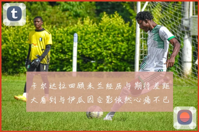 卡尔达拉回顾米兰经历与期待差距大看到与伊瓜因合影依然心痛不已
